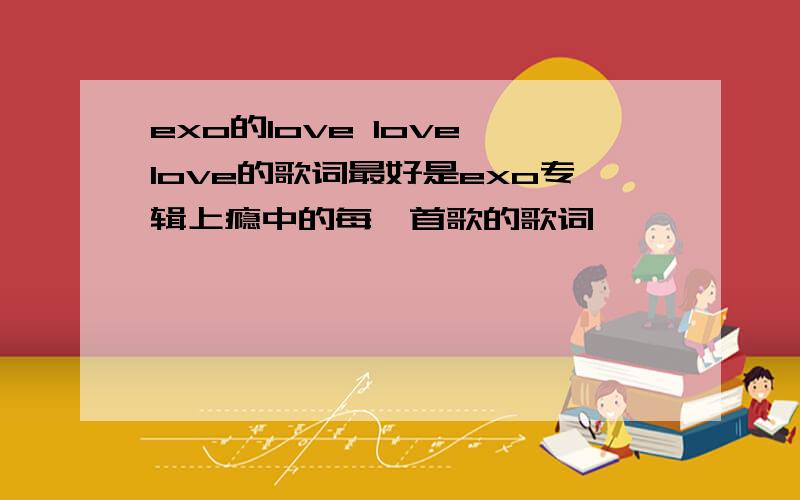 exo的love love love的歌词最好是exo专辑上瘾中的每一首歌的歌词