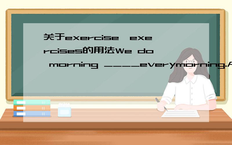 关于exercise,exercises的用法We do morning ____everymorning.And we do _____after school.A.exercises; exercises B.exercises; exercise C.exercise; exercises并请翻译一下