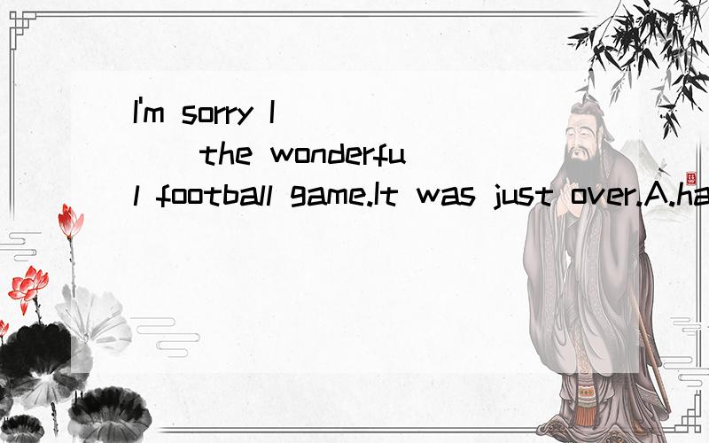 I'm sorry I ____the wonderful football game.It was just over.A.have lost B.have missed C.are missing D.will lose