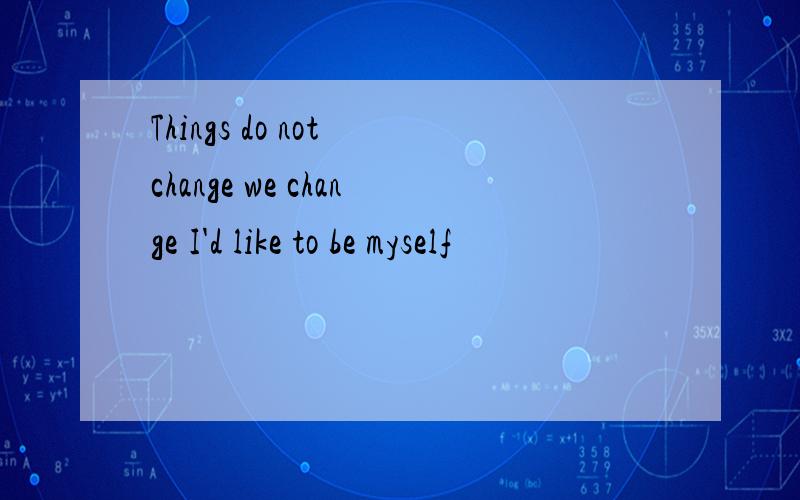 Things do not change we change I'd like to be myself
