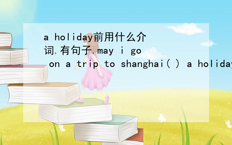 a holiday前用什么介词.有句子.may i go on a trip to shanghai( ) a holiday?