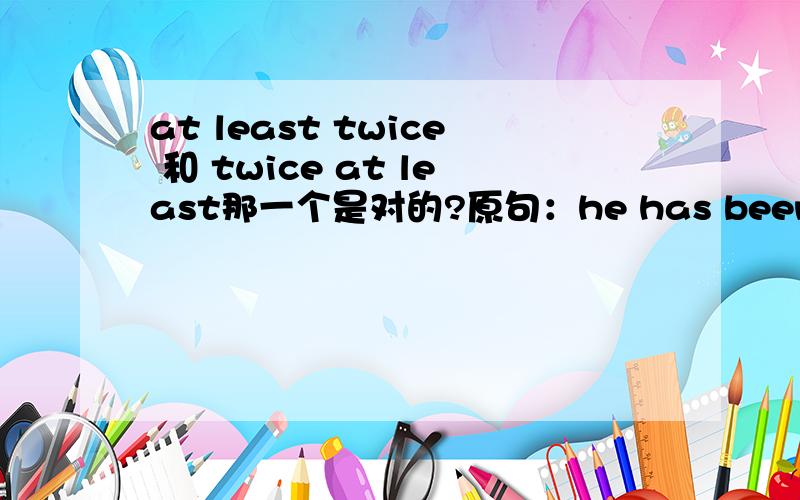 at least twice 和 twice at least那一个是对的?原句：he has been there_____他至少去过那儿两次