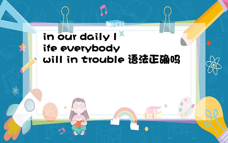 in our daily life everybody will in trouble 语法正确吗