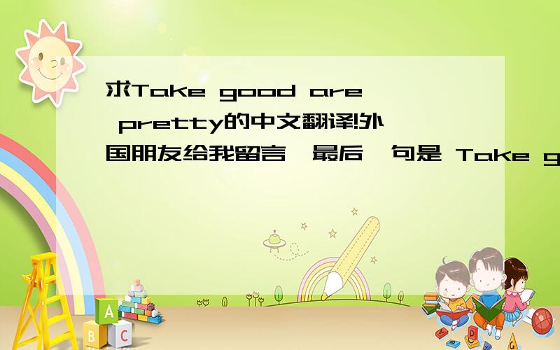 求Take good are pretty的中文翻译!外国朋友给我留言,最后一句是 Take good are pretty !  是不是和照顾好自己一个意思?按每个词的翻译就好怪啊~