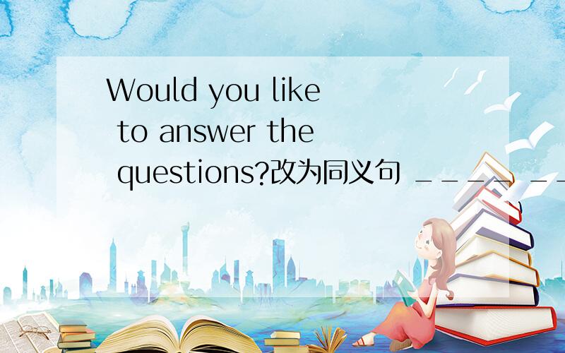 Would you like to answer the questions?改为同义句 ____ ____ answer the questions?