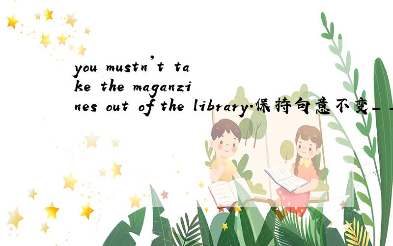 you mustn't take the maganzines out of the library.保持句意不变_ _ the maganzines out of the librar