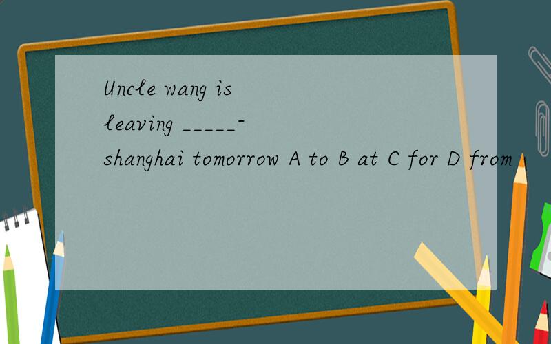 Uncle wang is leaving _____-shanghai tomorrow A to B at C for D from