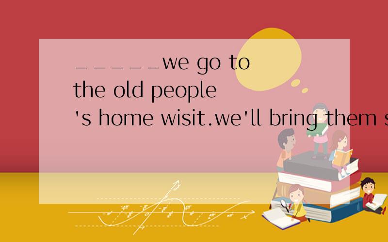 _____we go to the old people's home wisit.we'll bring them some flowers.