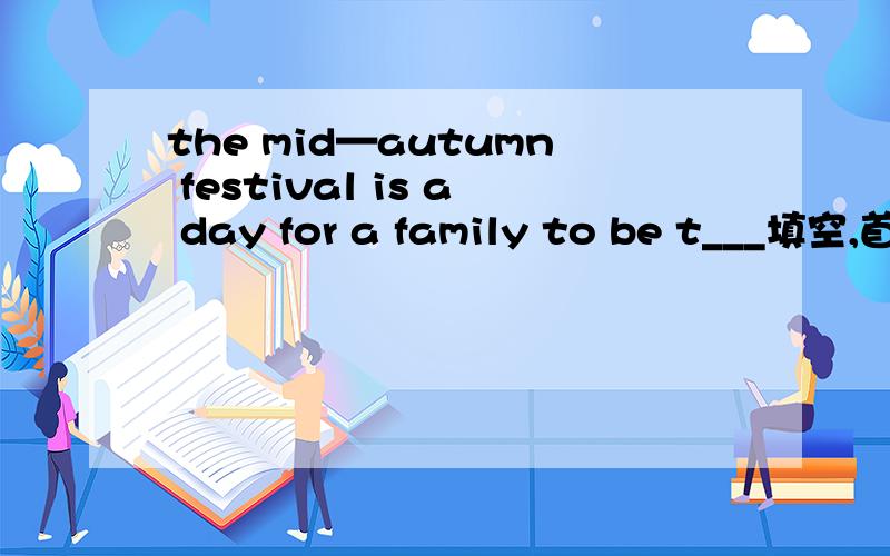 the mid—autumn festival is a day for a family to be t___填空,首字母已给出