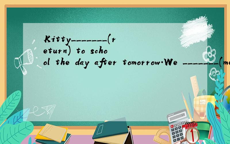 Kitty_______(return) to school the day after tomorrow.We _______(meet) at the school gate at 8 a.m.tomorrow,shan’t we?My parents ________(have) a trip to Sunzhou next week.It's so sunny.I don't think it ___________(rain)._______Jim _______(join) in