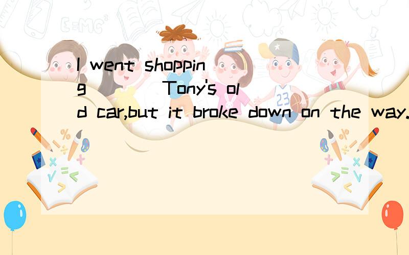 I went shopping____Tony's old car,but it broke down on the way.选择哪个A:by B:to take C:in D:with