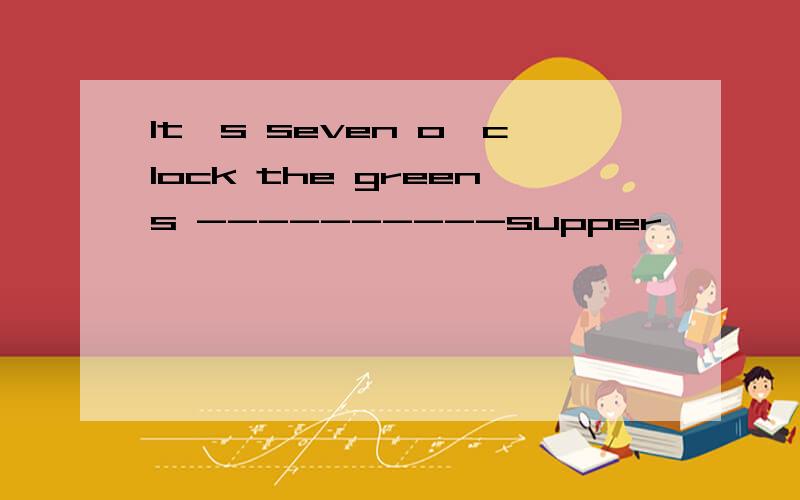 It's seven o'clock the greens ----------supper