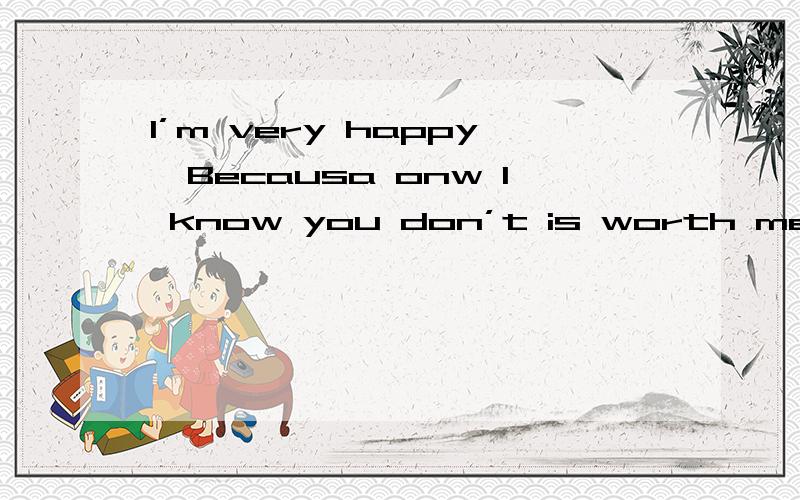I’m very happy…Becausa onw I know you don’t is worth me sad!谁帮我翻译一下!