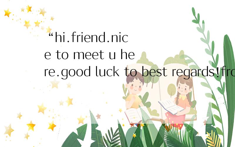 “hi.friend.nice to meet u here.good luck to best regards!from .alex”
