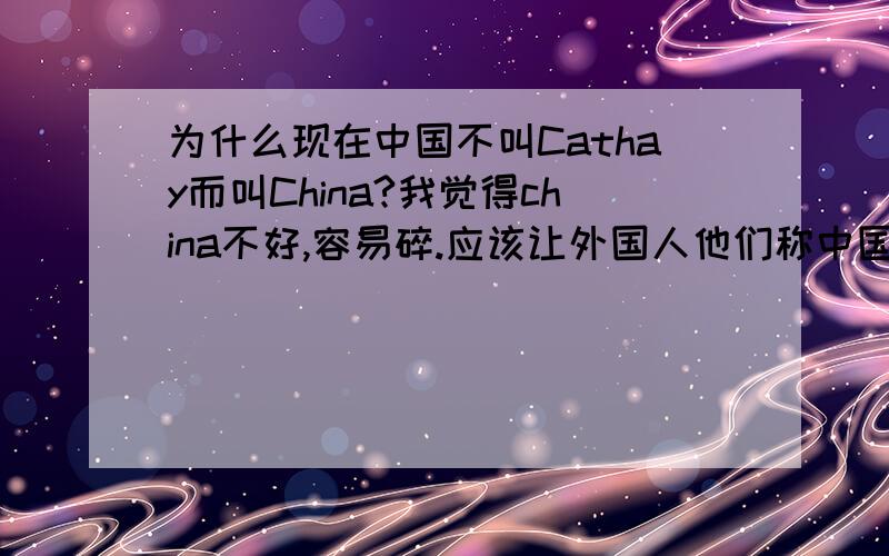 为什么现在中国不叫Cathay而叫China?我觉得china不好,容易碎.应该让外国人他们称中国Cathay.