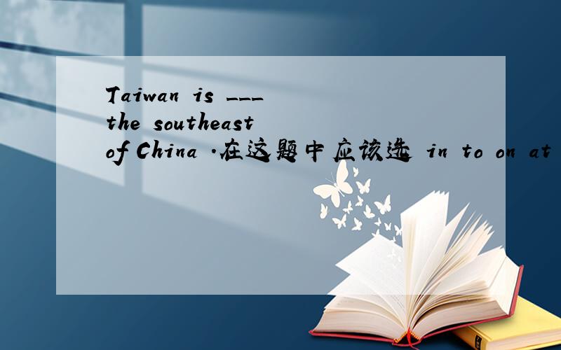 Taiwan is ___ the southeast of China .在这题中应该选 in to on at 中的哪一个 为什么