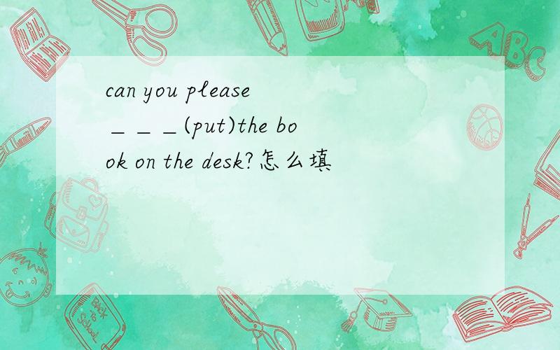 can you please＿＿＿(put)the book on the desk?怎么填