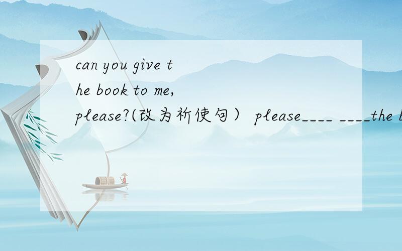 can you give the book to me,please?(改为祈使句） please____ ____the book.