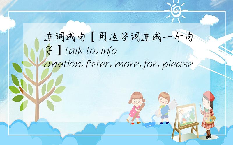 连词成句【用这些词连成一个句子】talk to,information,Peter,more,for,please