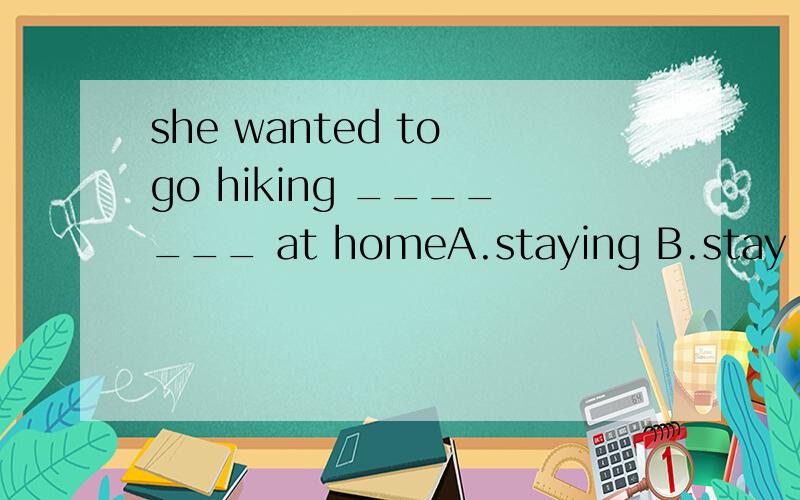 she wanted to go hiking _______ at homeA.staying B.stay C.to stay D.stayed
