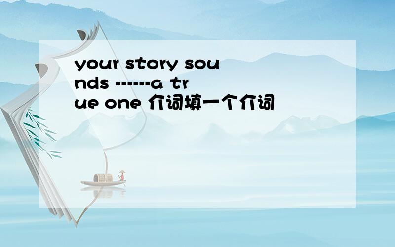 your story sounds ------a true one 介词填一个介词