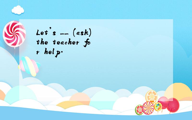 Let's __ (ask)the teacher for help.