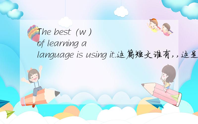 The best (w ) of learning a language is using it.这篇短文谁有,,这是短文的第一句。谁有这篇短文，讲一下后面怎么填。