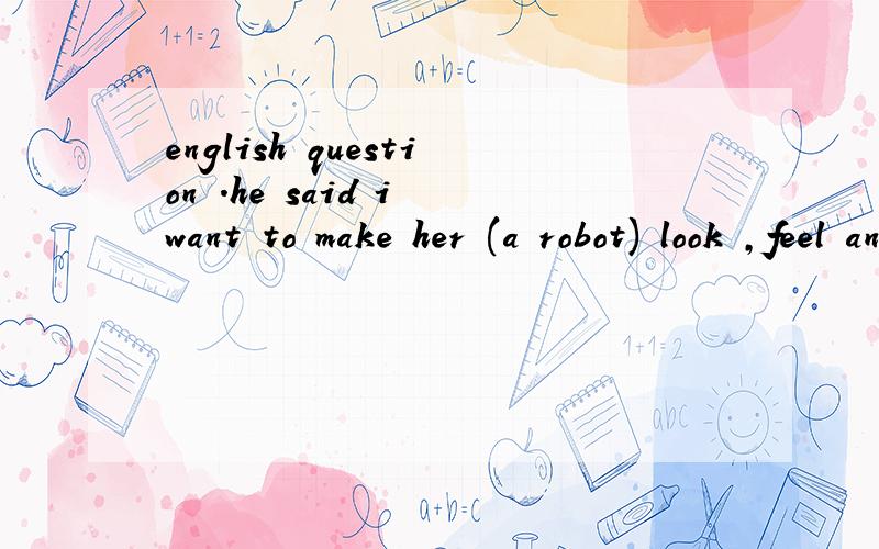english question .he said i want to make her (a robot) look ,feel and act as human as possible so she can be the perfect companion question ,what will he probably do with her in the future a he wants to make her perfect b he will make her more human-