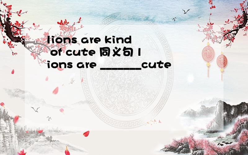 lions are kind of cute 同义句 lions are _______cute