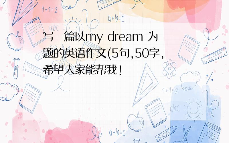 写一篇以my dream 为题的英语作文(5句,50字,希望大家能帮我!