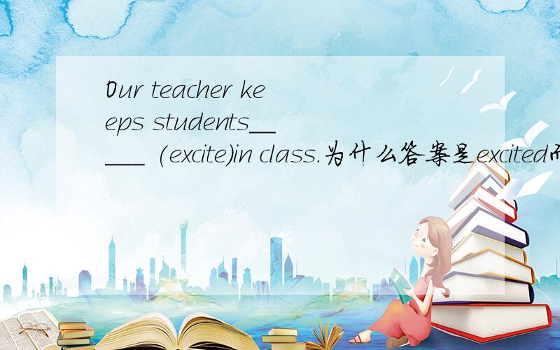 Our teacher keeps students_____ (excite)in class.为什么答案是excited而不是exciting?如果作为动词的话不是有“keep sb.doing sth.