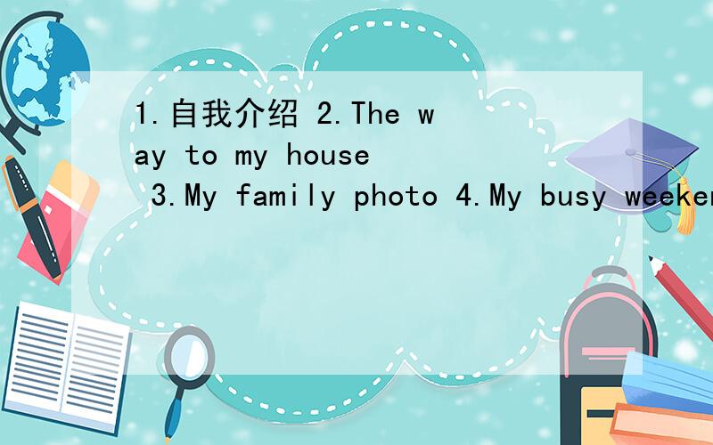 1.自我介绍 2.The way to my house 3.My family photo 4.My busy weekeng 5.My family rules6.my vacation40——50词，加汉语得多给分