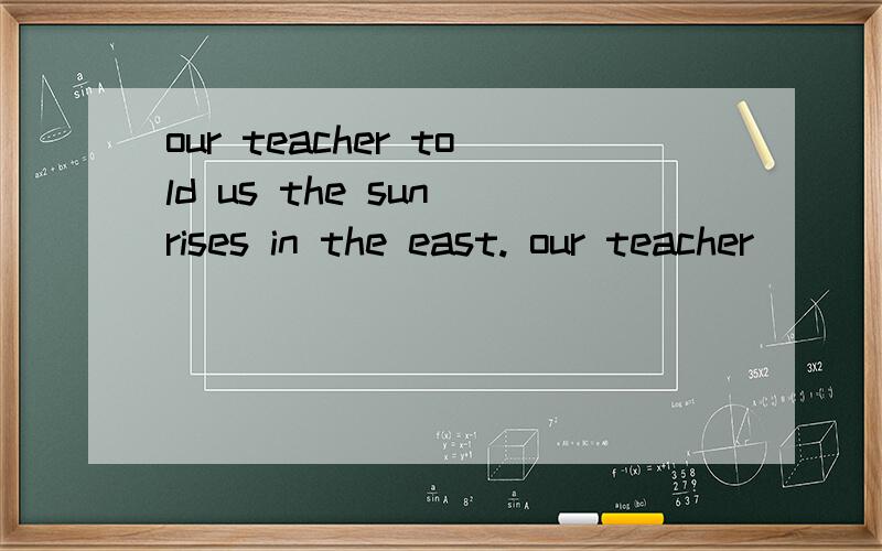 our teacher told us the sun rises in the east. our teacher ( ) ( ) us,the sun（ ）in the east.完成直接引语与间接引语之间的互相转换.