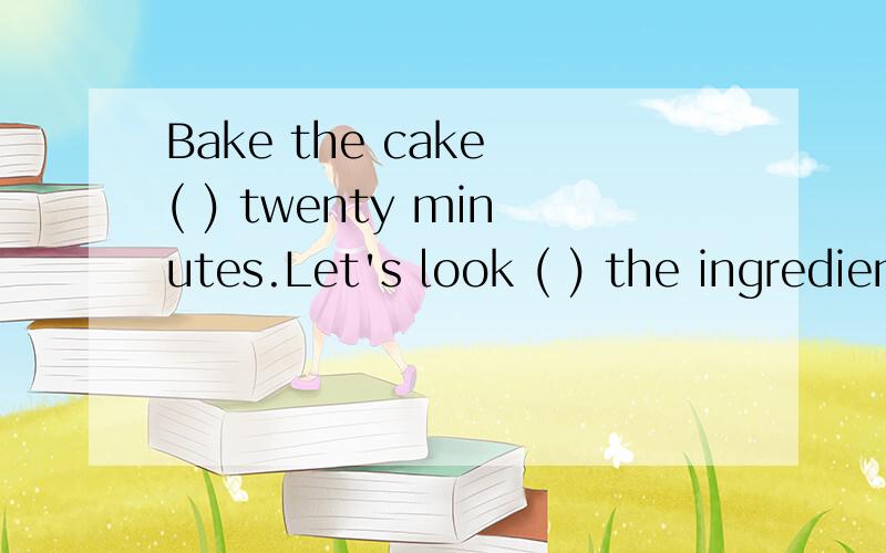 Bake the cake ( ) twenty minutes.Let's look ( ) the ingredients