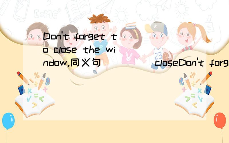 Don't forget to close the window.同义句（ ）（ ）closeDon't forget to close the window.同义句（ ）（ ）close the window.
