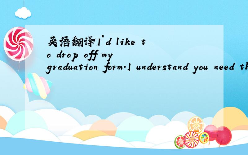 英语翻译I’d like to drop off my graduation form.I understand you need this in order to process my diploma.