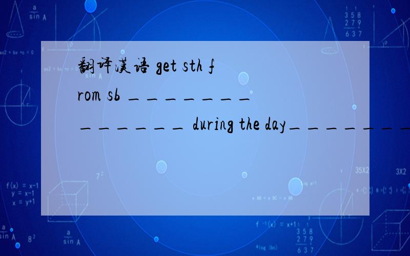 翻译汉语 get sth from sb _____________ during the day_______________