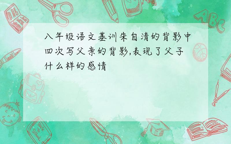 八年级语文基训朱自清的背影中四次写父亲的背影,表现了父子什么样的感情