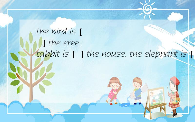 the bird is [   ] the eree. tabbit is [  ] the house. the elepnant is [       ] the tree.gfcg