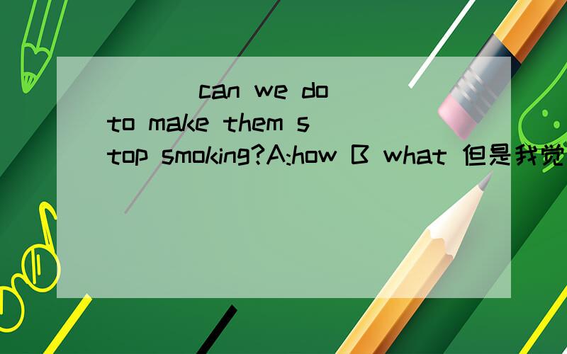 ___ can we do to make them stop smoking?A:how B what 但是我觉得A也对