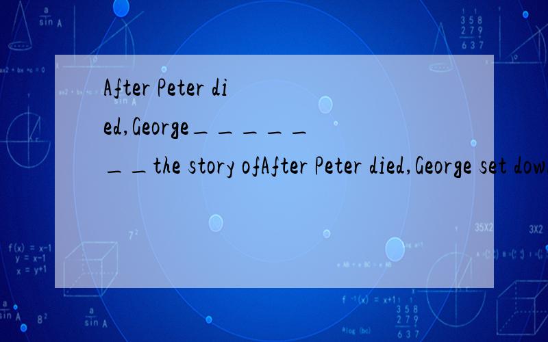 After Peter died,George_______the story ofAfter Peter died,George set down the story of theirfriendship in a book. 急