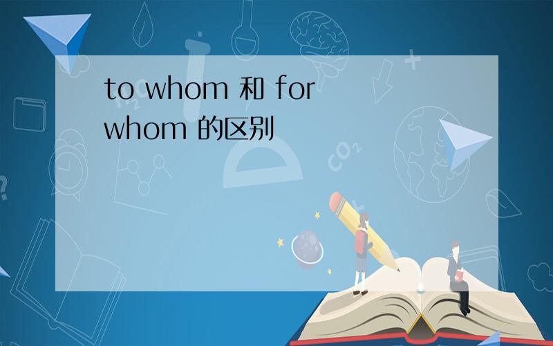 to whom 和 for whom 的区别