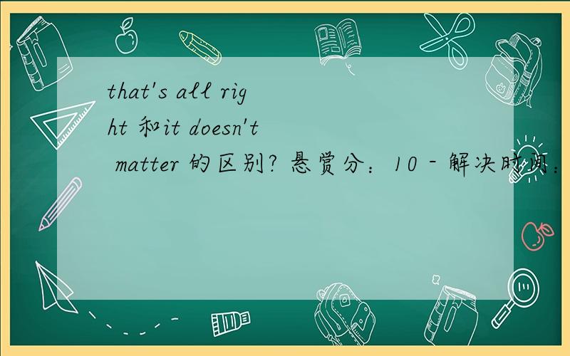 that's all right 和it doesn't matter 的区别? 悬赏分：10 - 解决时间：2008-8-18 18:29这题看看： -i am sorry,your pen is borken. -A.it doesn't matter B.that is all right 答案为A 为什么不能是Bthat's all right (用于别人说