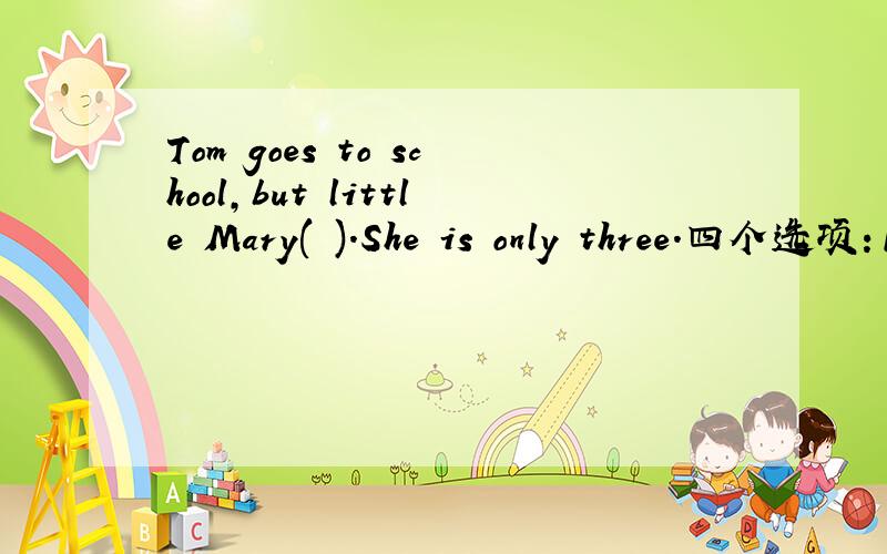 Tom goes to school,but little Mary( ).She is only three.四个选项：1、isn't 2、won't 3、hasn't 4、doesn't