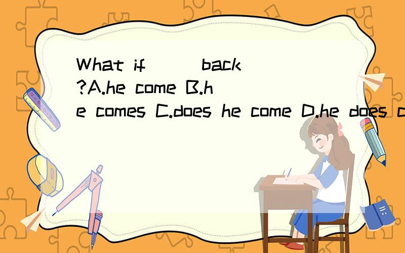 What if___back?A.he come B.he comes C.does he come D.he does come