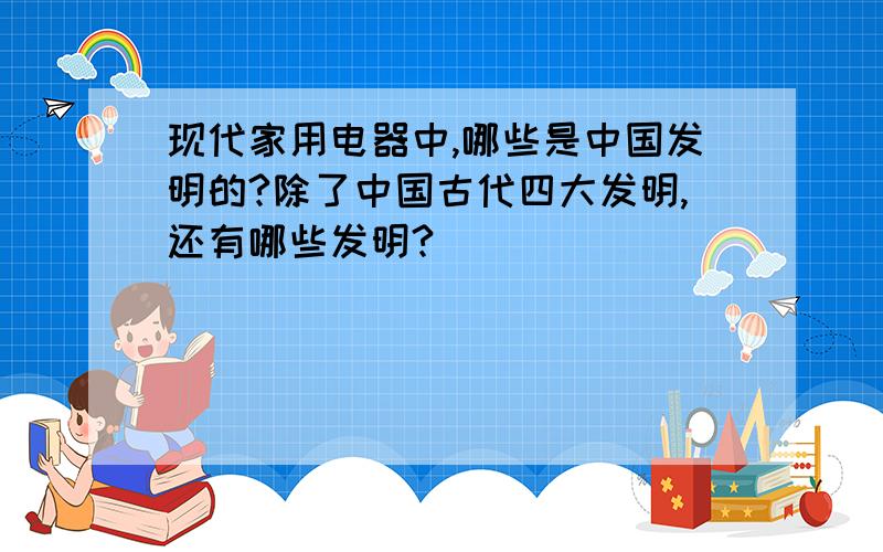 现代家用电器中,哪些是中国发明的?除了中国古代四大发明,还有哪些发明?