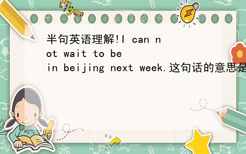 半句英语理解!I can not wait to be in beijing next week.这句话的意思是说想去北京等不及下个星期恨不得快点去,还是说下星期不能去北京啊?