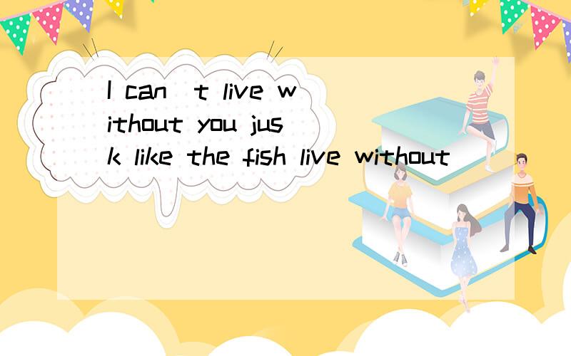 I can`t live without you jusk like the fish live without