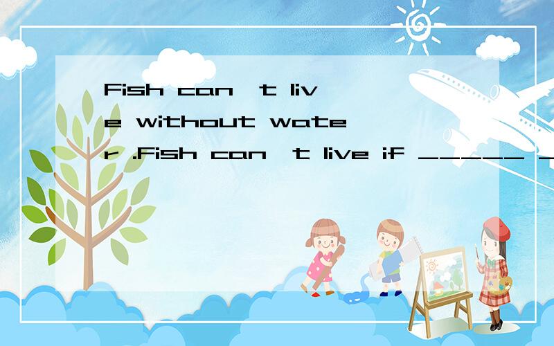 Fish can't live without water .Fish can't live if _____ _____.Fish can't live if _____ _____ _____.