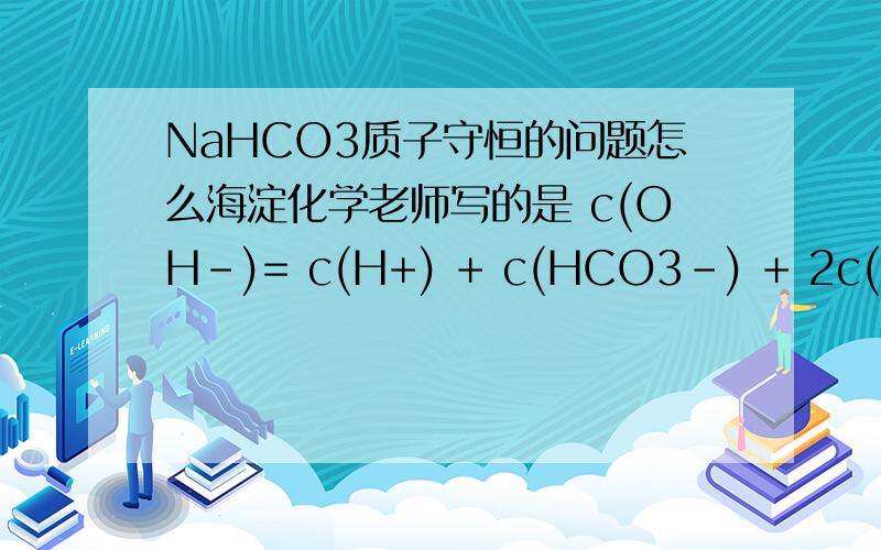 NaHCO3质子守恒的问题怎么海淀化学老师写的是 c(OH-)= c(H+) + c(HCO3-) + 2c(H2CO3) ,我觉得CO32-和HCO3-都生成H2CO3,为何统一乘以2